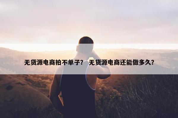 无货源电商拍不单子？ 无货源电商还能做多久？
