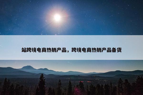 站跨境电商热销产品，跨境电商热销产品备货