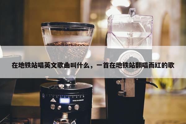 在地铁站唱英文歌曲叫什么，一首在地铁站翻唱而红的歌