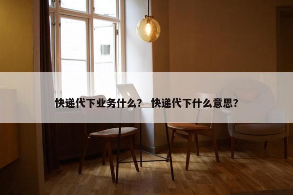 快递代下业务什么？ 快递代下什么意思？