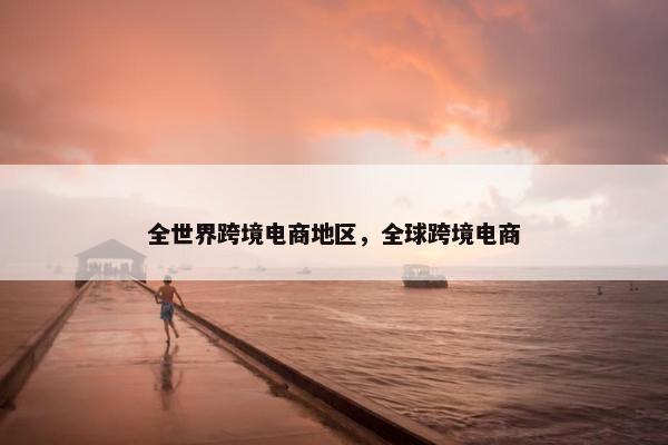 全世界跨境电商地区，全球跨境电商