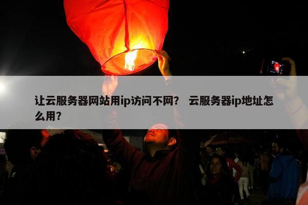 让云服务器网站用ip访问不网？ 云服务器ip地址怎么用？