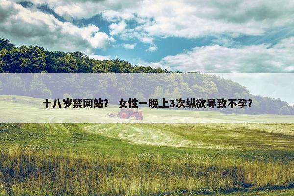 十八岁禁网站？ 女性一晚上3次纵欲导致不孕？