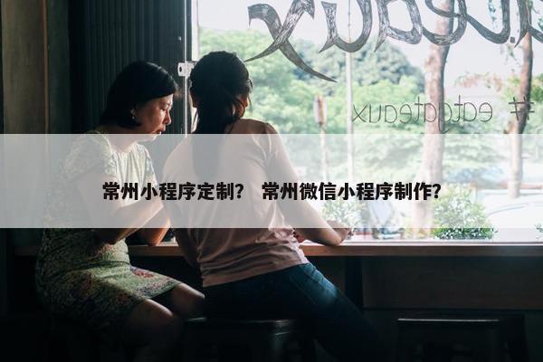 常州小程序定制？ 常州微信小程序制作？