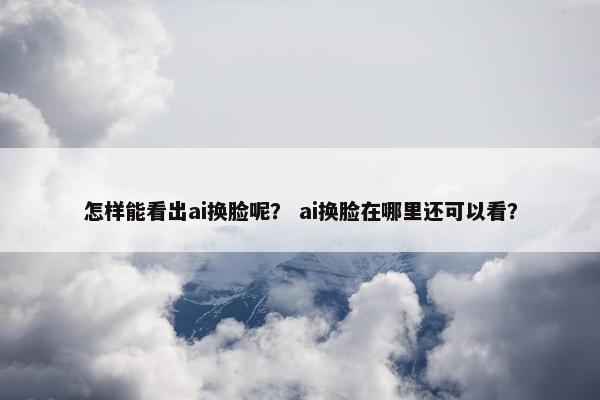 怎样能看出ai换脸呢？ ai换脸在哪里还可以看？