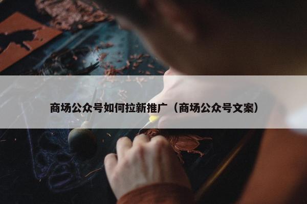 商场公众号如何拉新推广（商场公众号文案）
