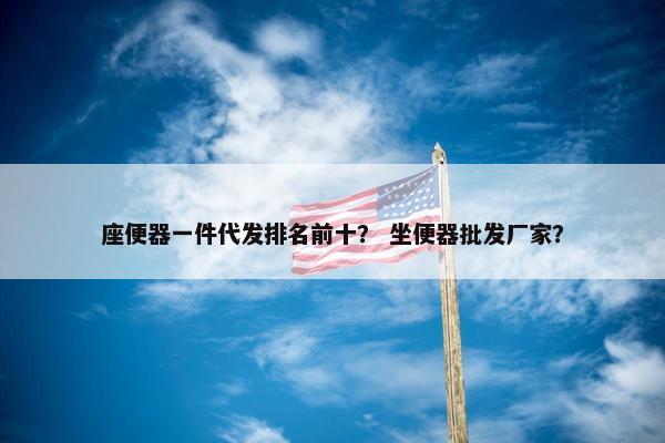 座便器一件代发排名前十？ 坐便器批发厂家？