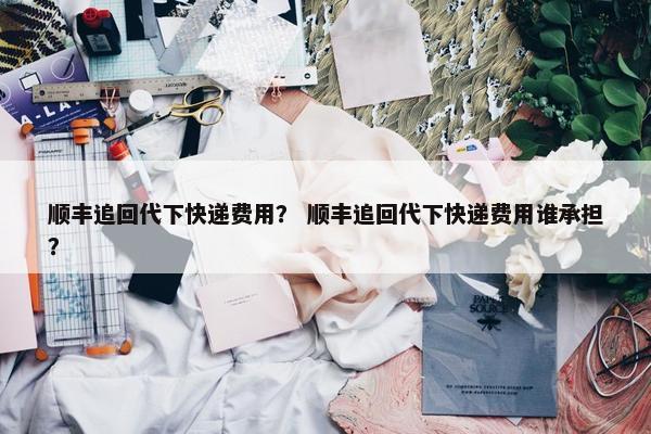 顺丰追回代下快递费用？ 顺丰追回代下快递费用谁承担？