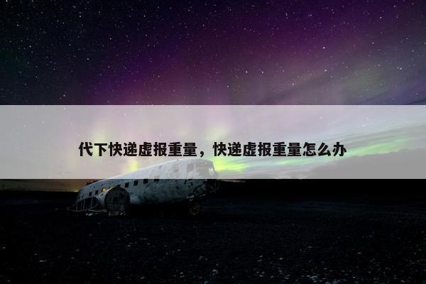 代下快递虚报重量，快递虚报重量怎么办