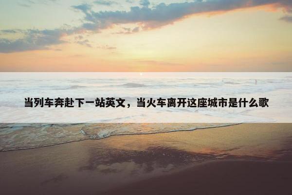 当列车奔赴下一站英文，当火车离开这座城市是什么歌