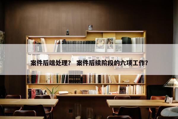 案件后端处理？ 案件后续阶段的六项工作？