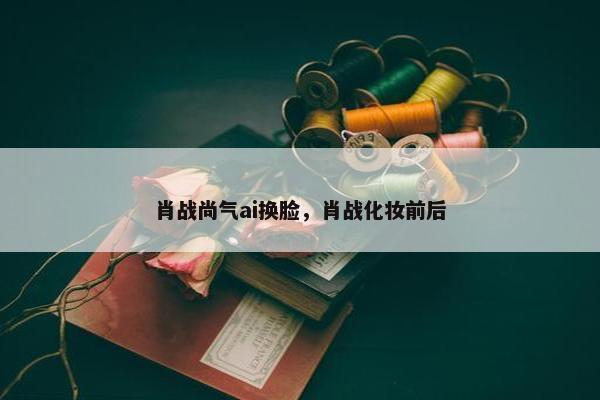 肖战尚气ai换脸，肖战化妆前后