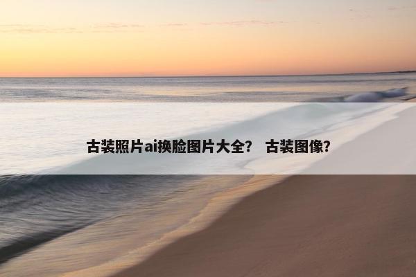 古装照片ai换脸图片大全？ 古装图像？