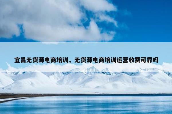 宜昌无货源电商培训，无货源电商培训运营收费可靠吗