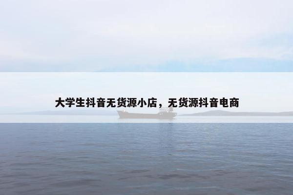 大学生抖音无货源小店，无货源抖音电商