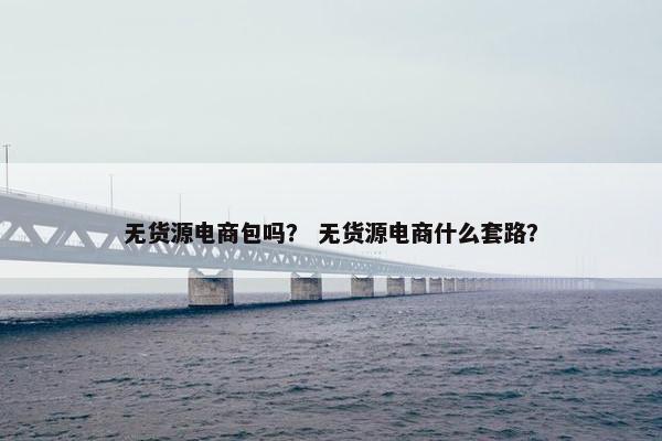 无货源电商包吗？ 无货源电商什么套路？