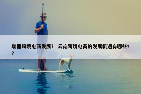 瑞丽跨境电商发展？ 云南跨境电商的发展机遇有哪些?？
