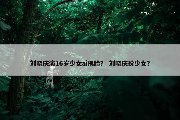 刘晓庆演16岁少女ai换脸？ 刘晓庆扮少女？