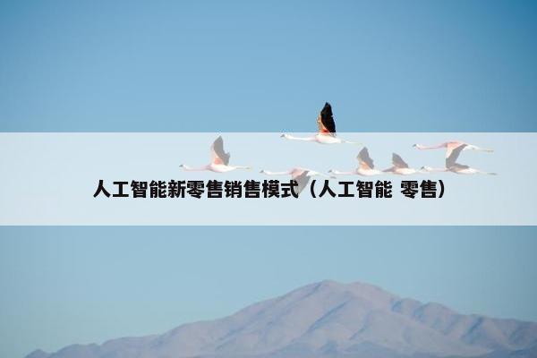 人工智能新零售销售模式（人工智能 零售）