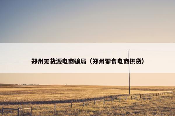 郑州无货源电商骗局（郑州零食电商供货）