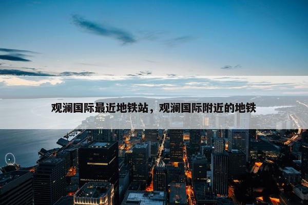观澜国际最近地铁站，观澜国际附近的地铁