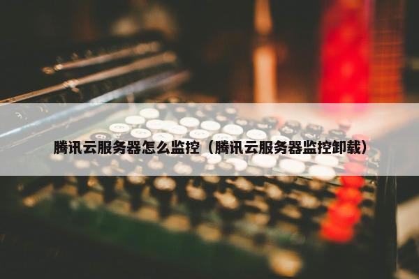 腾讯云服务器怎么监控（腾讯云服务器监控卸载）