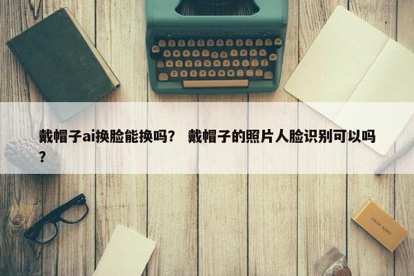 戴帽子ai换脸能换吗？ 戴帽子的照片人脸识别可以吗？