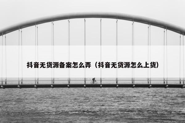 抖音无货源备案怎么弄（抖音无货源怎么上货）