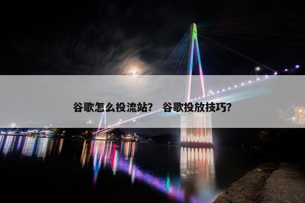 谷歌怎么投流站？ 谷歌投放技巧？
