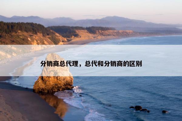 分销商总代理，总代和分销商的区别