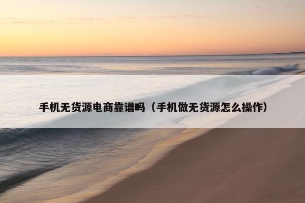 手机无货源电商靠谱吗（手机做无货源怎么操作）