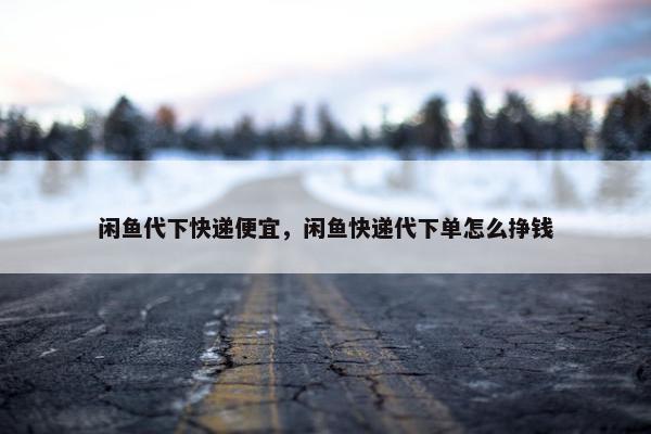 闲鱼代下快递便宜，闲鱼快递代下单怎么挣钱