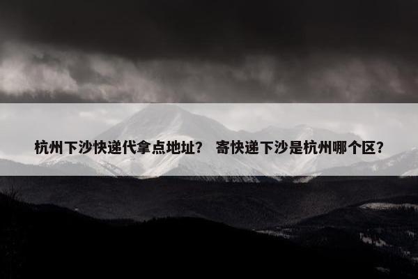 杭州下沙快递代拿点地址？ 寄快递下沙是杭州哪个区？