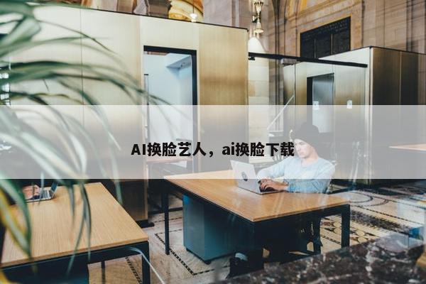 AI换脸艺人，ai换脸下载