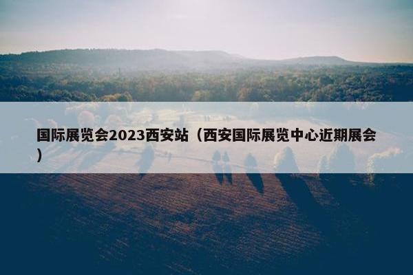国际展览会2023西安站（西安国际展览中心近期展会）