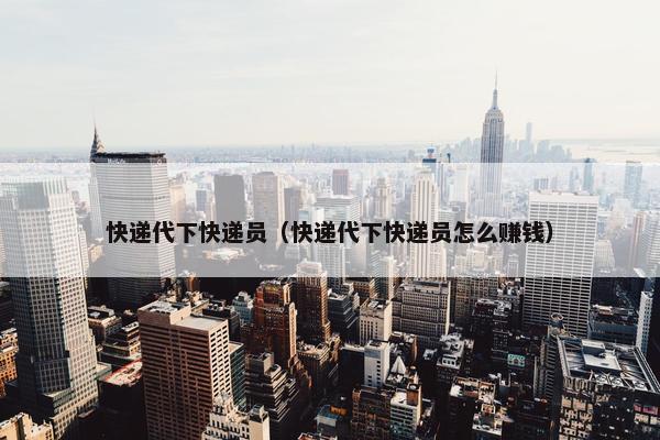 快递代下快递员（快递代下快递员怎么赚钱）