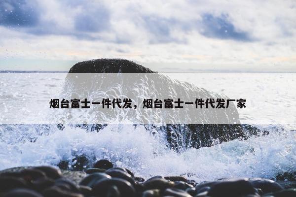 烟台富士一件代发，烟台富士一件代发厂家