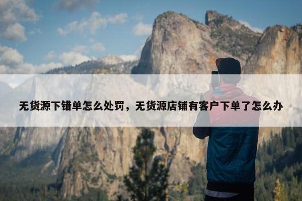 无货源下错单怎么处罚，无货源店铺有客户下单了怎么办