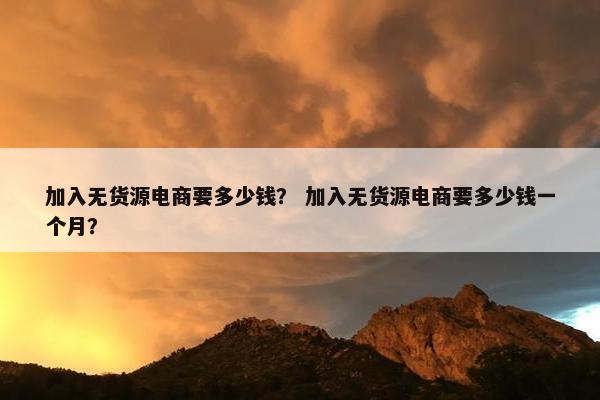 加入无货源电商要多少钱？ 加入无货源电商要多少钱一个月？