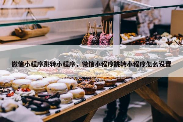 微信小程序跳转小程序，微信小程序跳转小程序怎么设置