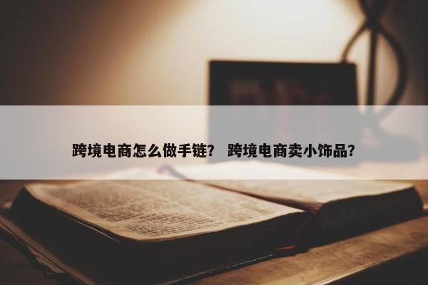跨境电商怎么做手链？ 跨境电商卖小饰品？