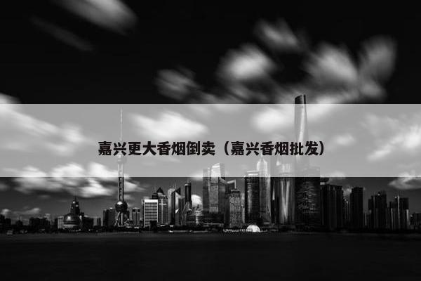 嘉兴更大香烟倒卖（嘉兴香烟批发）