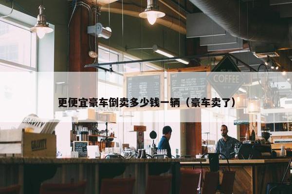 更便宜豪车倒卖多少钱一辆（豪车卖了）