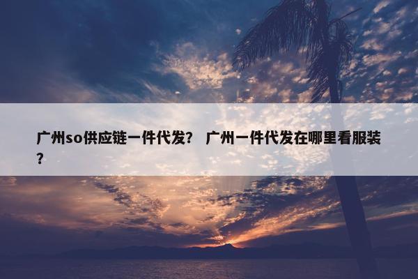 广州so供应链一件代发？ 广州一件代发在哪里看服装？
