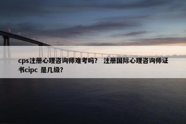 cps注册心理咨询师难考吗？ 注册国际心理咨询师证书cipc 是几级？