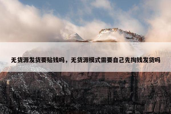 无货源发货要贴钱吗，无货源模式需要自己先掏钱发货吗