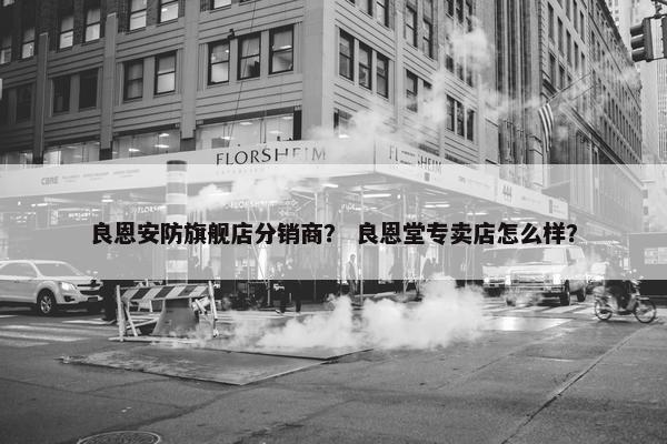 良恩安防旗舰店分销商？ 良恩堂专卖店怎么样？