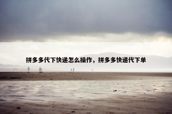 拼多多代下快递怎么操作，拼多多快递代下单