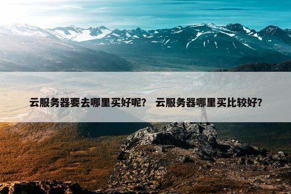 云服务器要去哪里买好呢？ 云服务器哪里买比较好？
