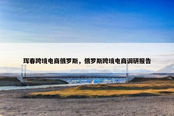 珲春跨境电商俄罗斯，俄罗斯跨境电商调研报告